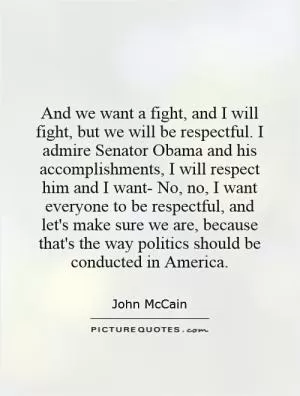 And we want a fight, and I will fight, but we will be respectful. I admire Senator Obama and his accomplishments, I will respect him and I want- No, no, I want everyone to be respectful, and let's make sure we are, because that's the way politics should be conducted in America Picture Quote #1