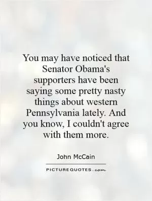 You may have noticed that Senator Obama's supporters have been saying some pretty nasty things about western Pennsylvania lately. And you know, I couldn't agree with them more Picture Quote #1