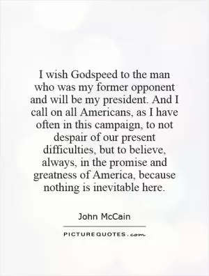 I wish Godspeed to the man who was my former opponent and will be my president. And I call on all Americans, as I have often in this campaign, to not despair of our present difficulties, but to believe, always, in the promise and greatness of America, because nothing is inevitable here Picture Quote #1
