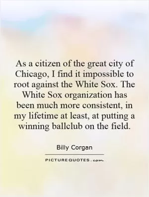 As a citizen of the great city of Chicago, I find it impossible to root against the White Sox. The White Sox organization has been much more consistent, in my lifetime at least, at putting a winning ballclub on the field Picture Quote #1