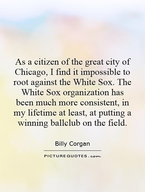 As a citizen of the great city of Chicago, I find it impossible to root against the White Sox. The White Sox organization has been much more consistent, in my lifetime at least, at putting a winning ballclub on the field Picture Quote #1