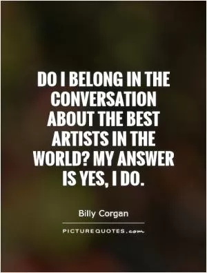 Do I belong in the conversation about the best artists in the world? My answer is yes, I do Picture Quote #1