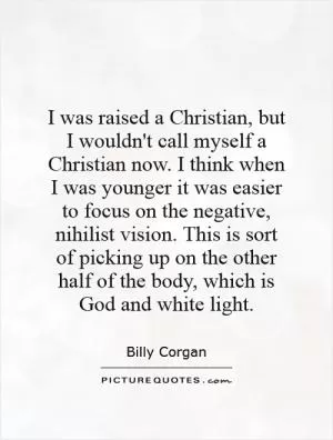 I was raised a Christian, but I wouldn't call myself a Christian now. I think when I was younger it was easier to focus on the negative, nihilist vision. This is sort of picking up on the other half of the body, which is God and white light Picture Quote #1