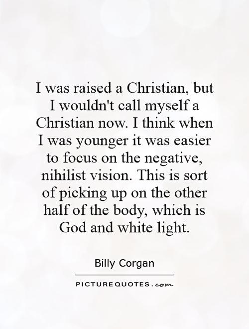 I was raised a Christian, but I wouldn't call myself a Christian now. I think when I was younger it was easier to focus on the negative, nihilist vision. This is sort of picking up on the other half of the body, which is God and white light Picture Quote #1