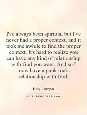 I've always been spiritual but I've never had a proper context, and it took me awhile to find the proper context. It's hard to realize you can have any kind of relationship with God you want. And so I now have a punk rock relationship with God Picture Quote #1