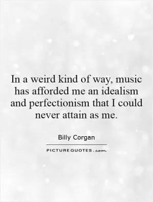 In a weird kind of way, music has afforded me an idealism and perfectionism that I could never attain as me Picture Quote #1