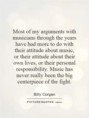 Most of my arguments with musicians through the years have had more to do with their attitude about music, or their attitude about their own lives, or their personal responsibility. Music has never really been the big centerpiece of the fight Picture Quote #1