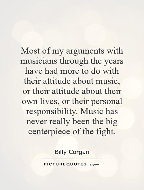 Most of my arguments with musicians through the years have had more to do with their attitude about music, or their attitude about their own lives, or their personal responsibility. Music has never really been the big centerpiece of the fight Picture Quote #1