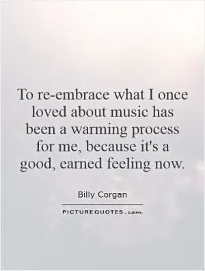 To re-embrace what I once loved about music has been a warming process for me, because it's a good, earned feeling now Picture Quote #1