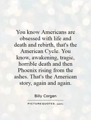 You know Americans are obsessed with life and death and rebirth, that's the American Cycle. You know, awakening, tragic, horrible death and then Phoenix rising from the ashes. That's the American story, again and again Picture Quote #1