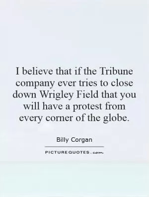 I believe that if the Tribune company ever tries to close down Wrigley Field that you will have a protest from every corner of the globe Picture Quote #1