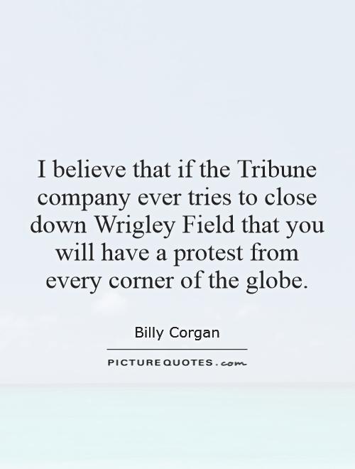 I believe that if the Tribune company ever tries to close down Wrigley Field that you will have a protest from every corner of the globe Picture Quote #1