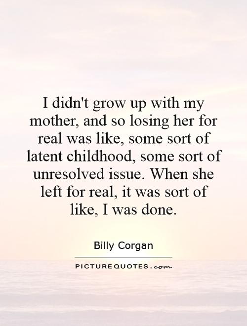 I didn't grow up with my mother, and so losing her for real was like, some sort of latent childhood, some sort of unresolved issue. When she left for real, it was sort of like, I was done Picture Quote #1