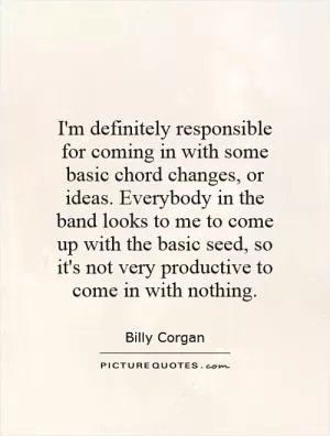 I'm definitely responsible for coming in with some basic chord changes, or ideas. Everybody in the band looks to me to come up with the basic seed, so it's not very productive to come in with nothing Picture Quote #1