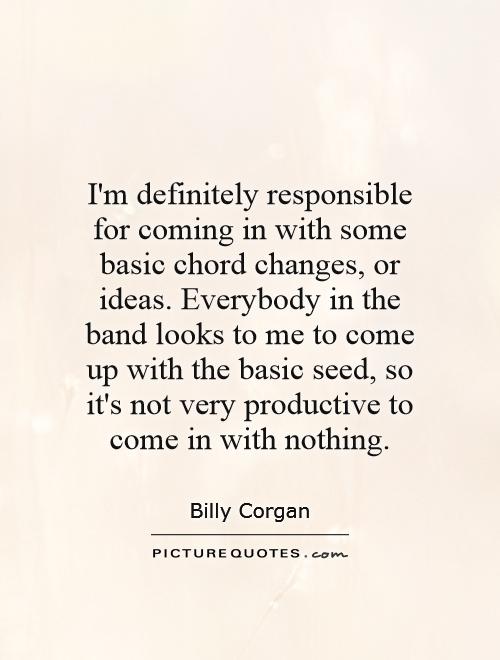 I'm definitely responsible for coming in with some basic chord changes, or ideas. Everybody in the band looks to me to come up with the basic seed, so it's not very productive to come in with nothing Picture Quote #1