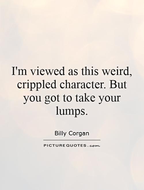 I'm viewed as this weird, crippled character. But you got to take your lumps Picture Quote #1