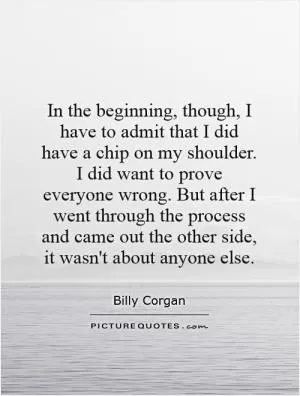 In the beginning, though, I have to admit that I did have a chip on my shoulder. I did want to prove everyone wrong. But after I went through the process and came out the other side, it wasn't about anyone else Picture Quote #1