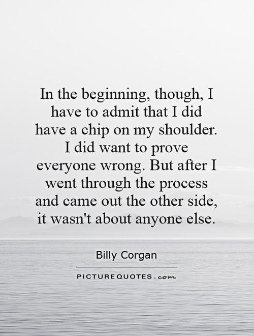 In the beginning, though, I have to admit that I did have a chip on my shoulder. I did want to prove everyone wrong. But after I went through the process and came out the other side, it wasn't about anyone else Picture Quote #1