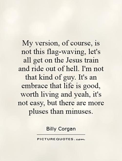 My version, of course, is not this flag-waving, let's all get on the Jesus train and ride out of hell. I'm not that kind of guy. It's an embrace that life is good, worth living and yeah, it's not easy, but there are more pluses than minuses Picture Quote #1