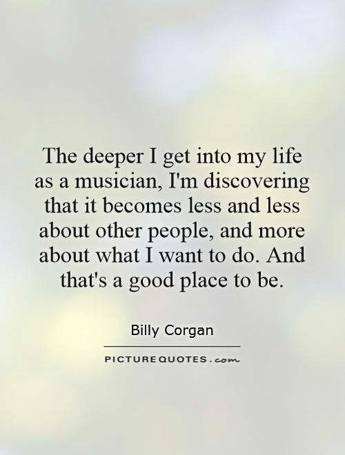 The deeper I get into my life as a musician, I'm discovering that it becomes less and less about other people, and more about what I want to do. And that's a good place to be Picture Quote #1
