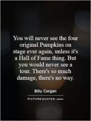 You will never see the four original Pumpkins on stage ever again, unless it's a Hall of Fame thing. But you would never see a tour. There's so much damage, there's no way Picture Quote #1
