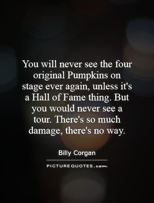 You will never see the four original Pumpkins on stage ever again, unless it's a Hall of Fame thing. But you would never see a tour. There's so much damage, there's no way Picture Quote #1