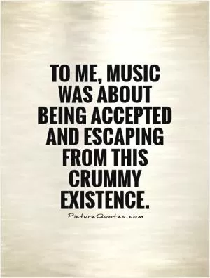 To me, music was about being accepted and escaping from this crummy existence Picture Quote #1