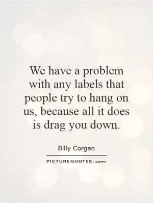 We have a problem with any labels that people try to hang on us, because all it does is drag you down Picture Quote #1