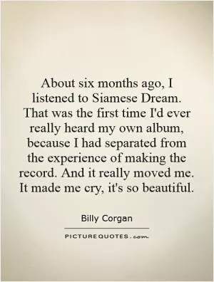 About six months ago, I listened to Siamese Dream. That was the first time I'd ever really heard my own album, because I had separated from the experience of making the record. And it really moved me. It made me cry, it's so beautiful Picture Quote #1