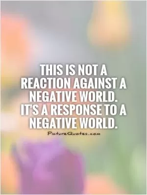 This is not a reaction against a negative world. It's a response to a negative world Picture Quote #1