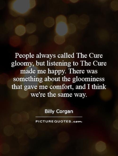 People always called The Cure gloomy, but listening to The Cure made me happy. There was something about the gloominess that gave me comfort, and I think we're the same way Picture Quote #1