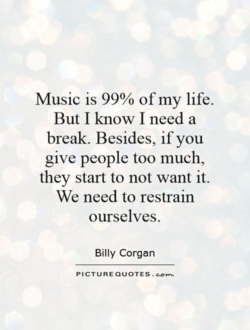 Music is 99% of my life. But I know I need a break. Besides, if you give people too much, they start to not want it. We need to restrain ourselves Picture Quote #1