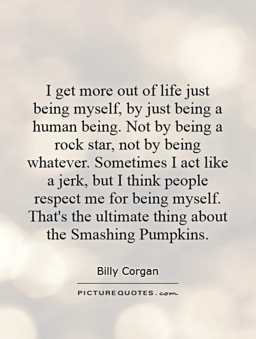 I get more out of life just being myself, by just being a human being. Not by being a rock star, not by being whatever. Sometimes I act like a jerk, but I think people respect me for being myself. That's the ultimate thing about the Smashing Pumpkins Picture Quote #1