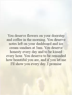 You deserve flowers on your doorstep and coffee in the morning. You deserve notes left on your dashboard and ice cream sundaes at 3am. You deserve honesty every day and to be kissed every hour. You deserve to be reminded how beautiful you are, and if you let me I'll show you every day. I promise Picture Quote #1