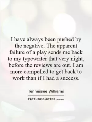 I have always been pushed by the negative. The apparent failure of a play sends me back to my typewriter that very night, before the reviews are out. I am more compelled to get back to work than if I had a success Picture Quote #1