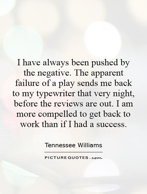 I have always been pushed by the negative. The apparent failure of a play sends me back to my typewriter that very night, before the reviews are out. I am more compelled to get back to work than if I had a success Picture Quote #1