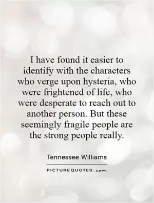 I have found it easier to identify with the characters who verge upon hysteria, who were frightened of life, who were desperate to reach out to another person. But these seemingly fragile people are the strong people really Picture Quote #1