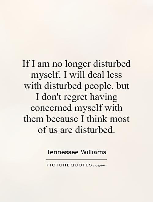 If I am no longer disturbed myself, I will deal less with disturbed people, but I don't regret having concerned myself with them because I think most of us are disturbed Picture Quote #1