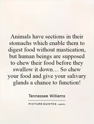 Animals have sections in their stomachs which enable them to digest food without mastication, but human beings are supposed to chew their food before they swallow it down… So chew your food and give your salivary glands a chance to function! Picture Quote #1
