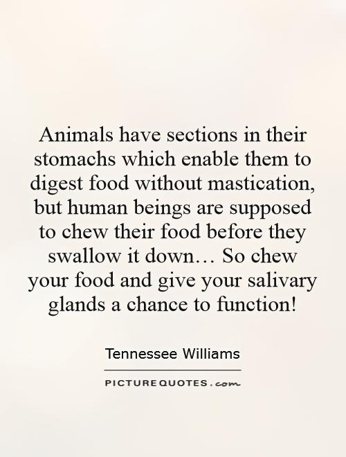 Animals have sections in their stomachs which enable them to digest food without mastication, but human beings are supposed to chew their food before they swallow it down… So chew your food and give your salivary glands a chance to function! Picture Quote #1