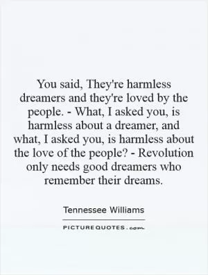 You said, They're harmless dreamers and they're loved by the people. - What, I asked you, is harmless about a dreamer, and what, I asked you, is harmless about the love of the people? - Revolution only needs good dreamers who remember their dreams Picture Quote #1