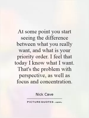 At some point you start seeing the difference between what you really want, and what is your priority order. I feel that today I know what I want. That's the problem with perspective, as well as focus and concentration Picture Quote #1
