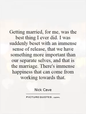 Getting married, for me, was the best thing I ever did. I was suddenly beset with an immense sense of release, that we have something more important than our separate selves, and that is the marriage. There's immense happiness that can come from working towards that Picture Quote #1