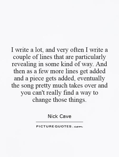 I write a lot, and very often I write a couple of lines that are particularly revealing in some kind of way. And then as a few more lines get added and a piece gets added, eventually the song pretty much takes over and you can't really find a way to change those things Picture Quote #1