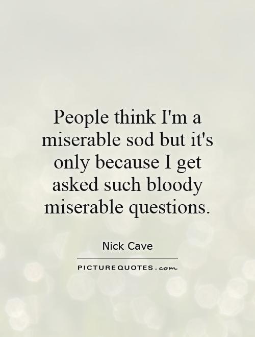People think I'm a miserable sod but it's only because I get asked such bloody miserable questions Picture Quote #1