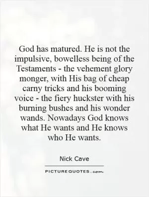 God has matured. He is not the impulsive, bowelless being of the Testaments - the vehement glory monger, with His bag of cheap carny tricks and his booming voice - the fiery huckster with his burning bushes and his wonder wands. Nowadays God knows what He wants and He knows who He wants Picture Quote #1