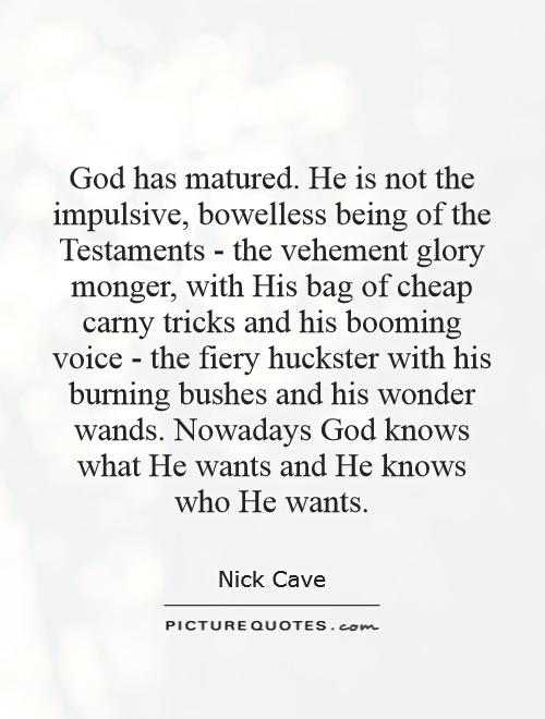 God has matured. He is not the impulsive, bowelless being of the Testaments - the vehement glory monger, with His bag of cheap carny tricks and his booming voice - the fiery huckster with his burning bushes and his wonder wands. Nowadays God knows what He wants and He knows who He wants Picture Quote #1