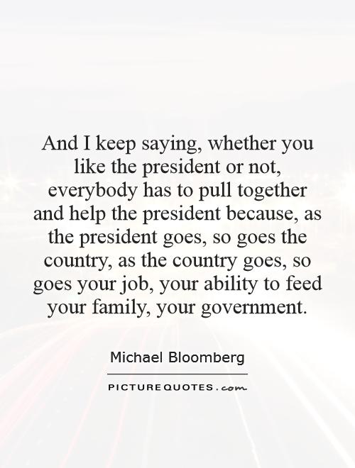 And I keep saying, whether you like the president or not, everybody has to pull together and help the president because, as the president goes, so goes the country, as the country goes, so goes your job, your ability to feed your family, your government Picture Quote #1