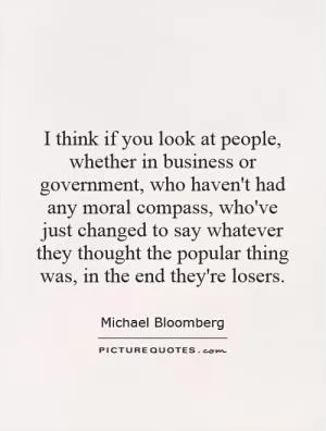 I think if you look at people, whether in business or government, who haven't had any moral compass, who've just changed to say whatever they thought the popular thing was, in the end they're losers Picture Quote #1