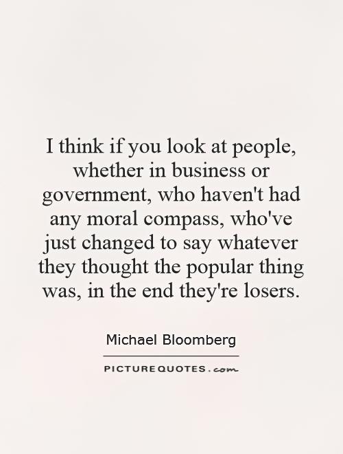 I think if you look at people, whether in business or government, who haven't had any moral compass, who've just changed to say whatever they thought the popular thing was, in the end they're losers Picture Quote #1